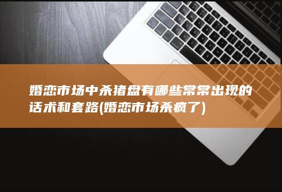 婚恋市场中 杀猪盘 有哪些常常出现的 话术和套路 (婚恋市场杀疯了)